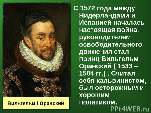 С 1572 года между Нидерландами и Испанией началась настоящая война, руководителем освободительного движения стал принц Вильгельм Оранский ( 1533 – 1584 гг.) . Считал себя кальвинистом, был осторожным и хорошим политиком. Вильгельм I Оранский