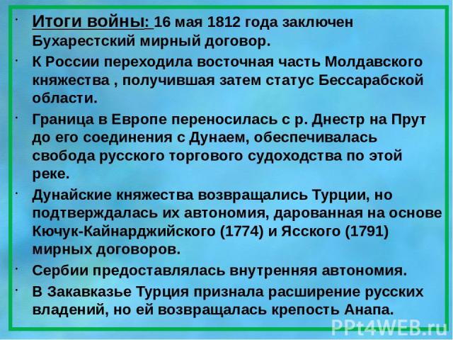 Итоги войны: 16 мая 1812 года заключен Бухарестский мирный договор. К России переходила восточная часть Молдавского княжества , получившая затем статус Бессарабской области. Граница в Европе переносилась с р. Днестр на Прут до его соединения с Дунае…