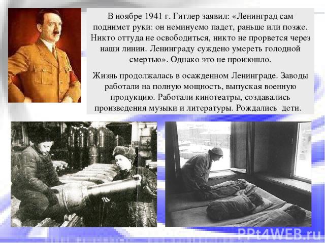 В ноябре 1941 г. Гитлер заявил: «Ленинград сам поднимет руки: он неминуемо падет, раньше или позже. Никто оттуда не освободиться, никто не прорвется через наши линии. Ленинграду суждено умереть голодной смертью». Однако это не произошло. Жизнь продо…