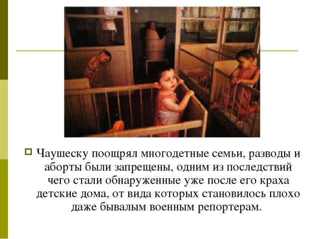 Чаушеску поощрял многодетные семьи, разводы и аборты были запрещены, одним из последствий чего стали обнаруженные уже после его краха детские дома, от вида которых становилось плохо даже бывалым военным репортерам.