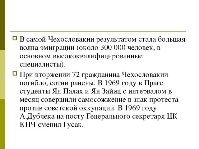 В самой Чехословакии результатом стала большая волна эмиграции (около 300 000 человек, в основном высококвалифицированные специалисты). При вторжении 72 гражданина Чехословакии погибло, сотни ранены. В 1969 году в Праге студенты Ян Палах и Ян Зайиц …