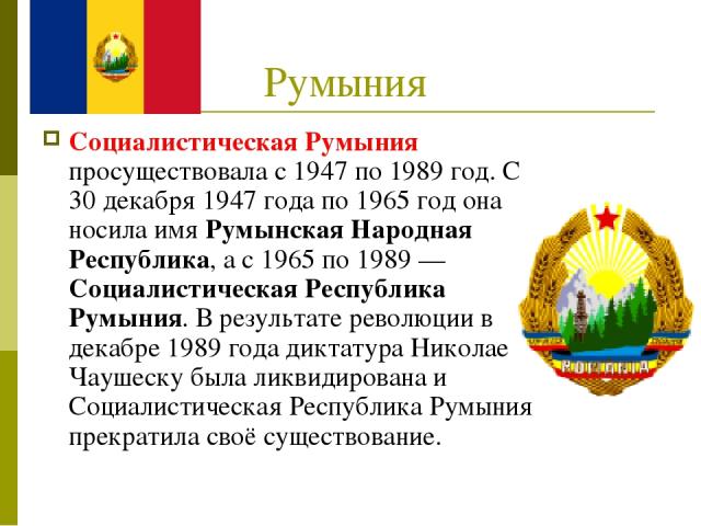 Румыния Социалистическая Румыния просуществовала с 1947 по 1989 год. С 30 декабря 1947 года по 1965 год она носила имя Румынская Народная Республика, а с 1965 по 1989 — Социалистическая Республика Румыния. В результате революции в декабре 1989 года …
