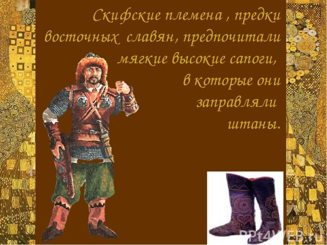 Скифские племена , предки восточных славян, предпочитали мягкие высокие сапоги, в которые они заправляли штаны.