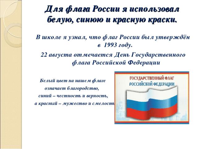 Для флага России я использовал белую, синюю и красную краски. В школе я узнал, что флаг России был утверждён в 1993 году. 22 августа отмечается День Государственного флага Российской Федерации Белый цвет на нашем флаге означает благородство, синий –…