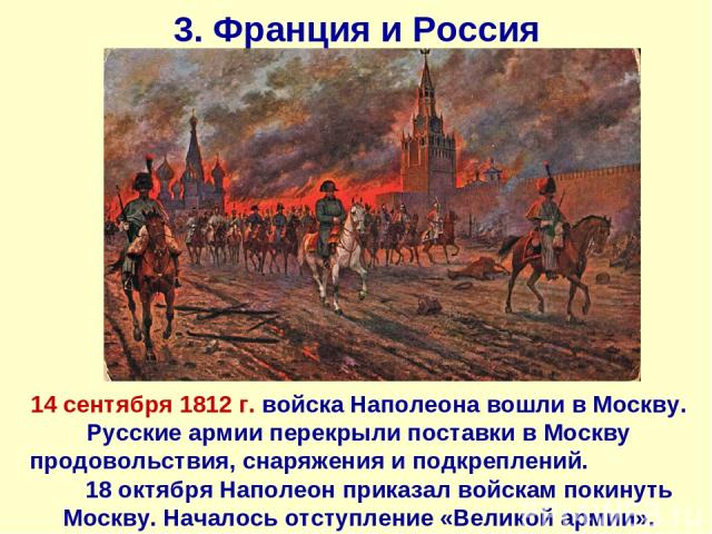 3. Франция и Россия 14 сентября 1812 г. войска Наполеона вошли в Москву. Русские армии перекрыли поставки в Москву продовольствия, снаряжения и подкреплений. 18 октября Наполеон приказал войскам покинуть Москву. Началось отступление «Великой армии».