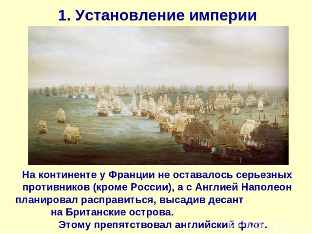 1. Установление империи На континенте у Франции не оставалось серьезных противников (кроме России), а с Англией Наполеон планировал расправиться, высадив десант на Британские острова. Этому препятствовал английский флот.