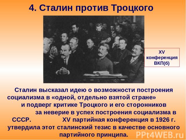 4. Сталин против Троцкого Сталин высказал идею о возможности построения социализма в «одной, отдельно взятой стране» и подверг критике Троцкого и его сторонников за неверие в успех построения социализма в СССР. XV партийная конференция в 1926 г. утв…