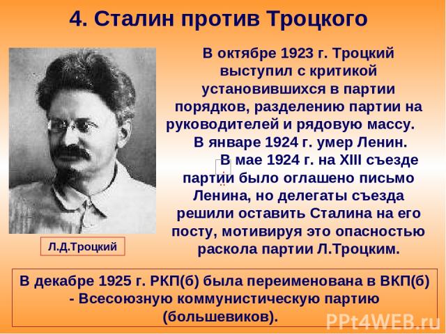 4. Сталин против Троцкого В октябре 1923 г. Троцкий выступил с критикой установившихся в партии порядков, разделению партии на руководителей и рядовую массу. В январе 1924 г. умер Ленин. В мае 1924 г. на XIII съезде партии было оглашено письмо Ленин…