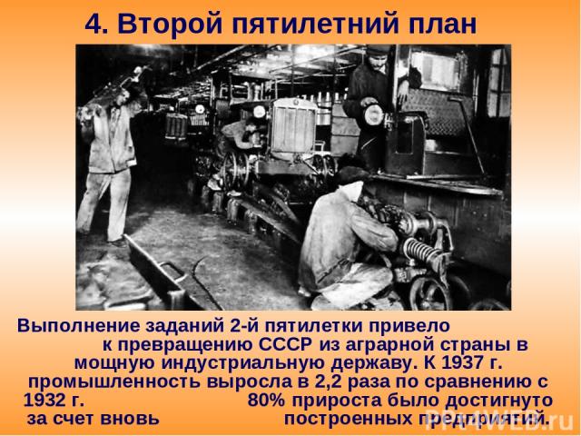 4. Второй пятилетний план Выполнение заданий 2-й пятилетки привело к превращению СССР из аграрной страны в мощную индустриальную державу. К 1937 г. промышленность выросла в 2,2 раза по сравнению с 1932 г. 80% прироста было достигнуто за счет вновь п…