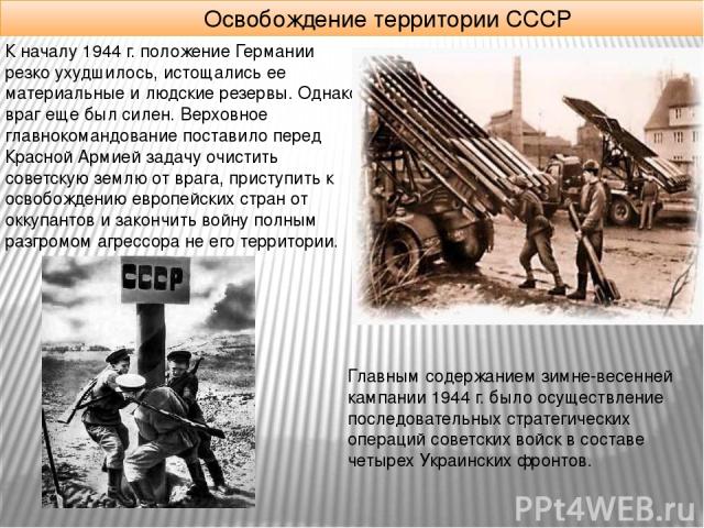 Освобождение территории СССР К началу 1944 г. положение Германии резко ухудшилось, истощались ее материальные и людские резервы. Однако враг еще был силен. Верховное главнокомандование поставило перед Красной Армией задачу очистить советскую землю о…