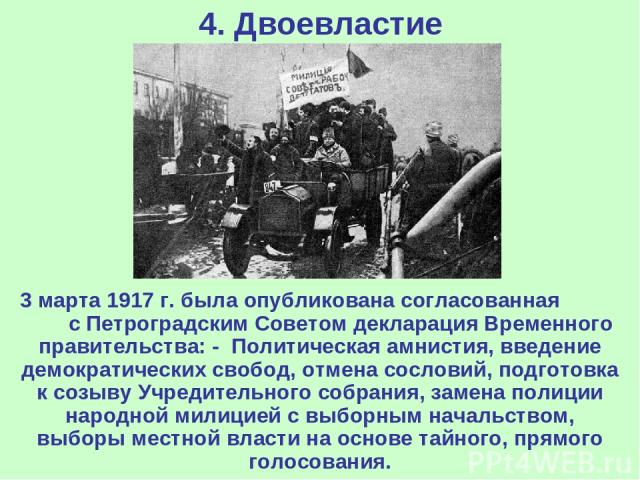 4. Двоевластие 3 марта 1917 г. была опубликована согласованная с Петроградским Советом декларация Временного правительства: - Политическая амнистия, введение демократических свобод, отмена сословий, подготовка к созыву Учредительного собрания, замен…