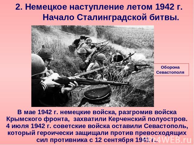2. Немецкое наступление летом 1942 г. Начало Сталинградской битвы. В мае 1942 г. немецкие войска, разгромив войска Крымского фронта, захватили Керченский полуостров. 4 июля 1942 г. советские войска оставили Севастополь, который героически защищали п…