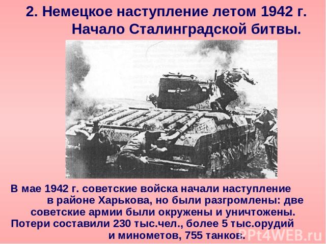 2. Немецкое наступление летом 1942 г. Начало Сталинградской битвы. В мае 1942 г. советские войска начали наступление в районе Харькова, но были разгромлены: две советские армии были окружены и уничтожены. Потери составили 230 тыс.чел., более 5 тыс.о…