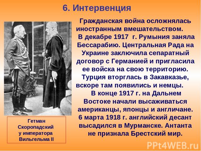 6. Интервенция Гражданская война осложнялась иностранным вмешательством. В декабре 1917 г. Румыния заняла Бессарабию. Центральная Рада на Украине заключила сепаратный договор с Германией и пригласила ее войска на свою территорию. Турция вторглась в …