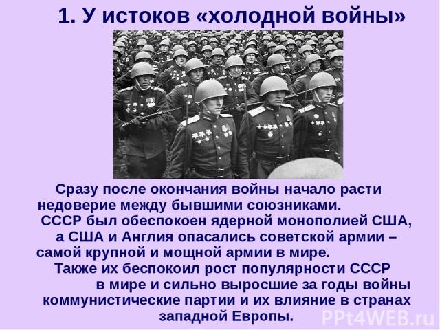 Сразу после окончания войны начало расти недоверие между бывшими союзниками. СССР был обеспокоен ядерной монополией США, а США и Англия опасались советской армии – самой крупной и мощной армии в мире. Также их беспокоил рост популярности СССР в мире…