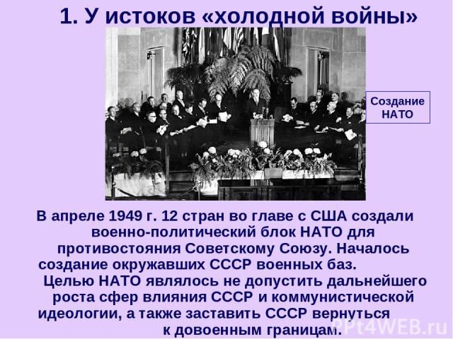 В апреле 1949 г. 12 стран во главе с США создали военно-политический блок НАТО для противостояния Советскому Союзу. Началось создание окружавших СССР военных баз. Целью НАТО являлось не допустить дальнейшего роста сфер влияния СССР и коммунистическо…