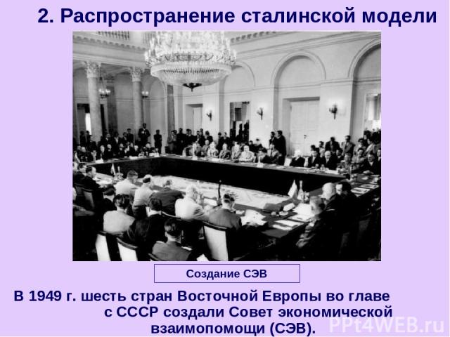 В 1949 г. шесть стран Восточной Европы во главе с СССР создали Совет экономической взаимопомощи (СЭВ). 2. Распространение сталинской модели Создание СЭВ