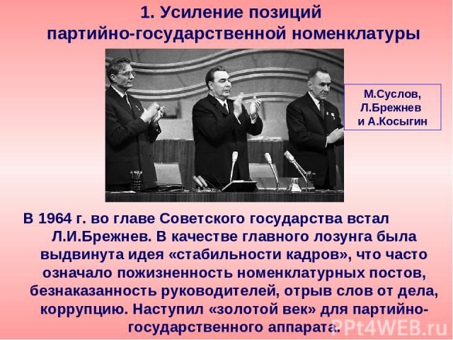 В 1964 г. во главе Советского государства встал Л.И.Брежнев. В качестве главного лозунга была выдвинута идея «стабильности кадров», что часто означало пожизненность номенклатурных постов, безнаказанность руководителей, отрыв слов от дела, коррупцию.…
