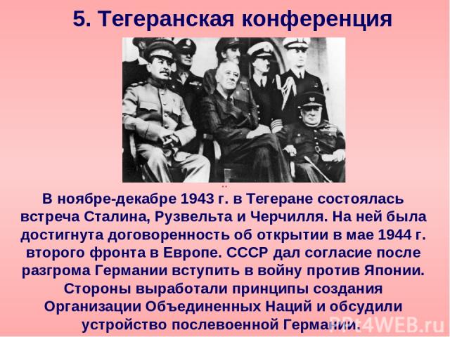 5. Тегеранская конференция В ноябре-декабре 1943 г. в Тегеране состоялась встреча Сталина, Рузвельта и Черчилля. На ней была достигнута договоренность об открытии в мае 1944 г. второго фронта в Европе. СССР дал согласие после разгрома Германии вступ…