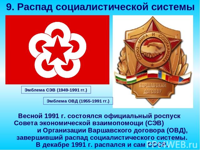 Весной 1991 г. состоялся официальный роспуск Совета экономической взаимопомощи (СЭВ) и Организации Варшавского договора (ОВД), завершивший распад социалистического системы. В декабре 1991 г. распался и сам СССР. 9. Распад социалистической системы Эм…