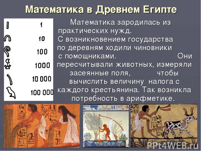 Математика в Древнем Египте Математика зародилась из практических нужд. С возникновением государства по деревням ходили чиновники с помощниками. Они пересчитывали животных, измеряли засеянные поля, чтобы вычислить величину налога с каждого крестьяни…