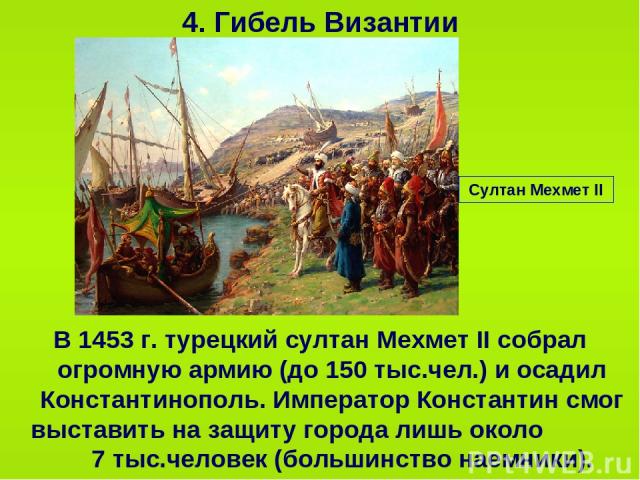 4. Гибель Византии В 1453 г. турецкий султан Мехмет II собрал огромную армию (до 150 тыс.чел.) и осадил Константинополь. Император Константин смог выставить на защиту города лишь около 7 тыс.человек (большинство наемники). Султан Мехмет II
