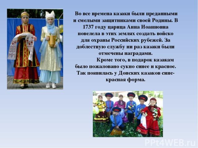 Во все времена казаки были преданными и смелыми защитниками своей Родины. В 1737 году царица Анна Иоанновна повелела в этих землях создать войско для охраны Российских рубежей. За доблестную службу ни раз казаки были отмечены наградами. Кроме того, …