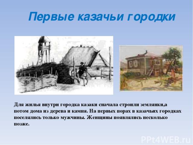 Первые казачьи городки Для жилья внутри городка казаки сначала строили землянки,а потом дома из дерева и камня. На первых порах в казачьих городках поселялись только мужчины. Женщины появлялись несколько позже.