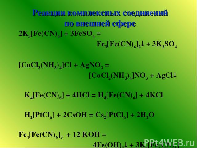 Реакции комплексных соединений по внешней сфере 2K3[Fe(CN)6] + 3FeSO4 = Fe3[Fe(CN)6]2 + 3K2SO4 [CoCl2(NH3)4]Cl + AgNO3 = [CoCl2(NH3)4]NO3 + AgCl K4[Fe(CN)6] + 4HCl = H4[Fe(CN)6] + 4KCl H2[PtCl6] + 2CsOH = Cs2[PtCl6] + 2H2O Fe4[Fe(CN)6]3 + 12 KOH = 4…