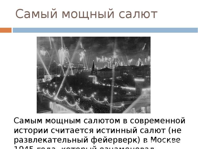 Самый мощный салют Самым мощным салютом в современной истории считается истинный салют (не развлекательный фейерверк) в Москве 1945 года, который ознаменовал окончание Великой Отечественной войны