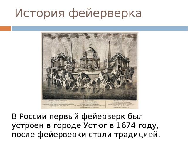 История фейерверка В России первый фейерверк был устроен в городе Устюг в 1674 году, после фейерверки стали традицией. Так одним из самых грандиозных стал фейерверк в честь годовщины восшествия на престол Екатерины II 28 июня 1763 года.