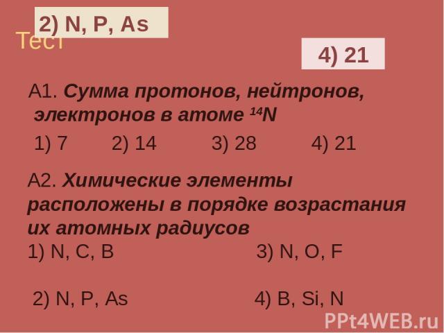 Тест А1. Сумма протонов, нейтронов, электронов в атоме 14N 1) 7 2) 14 3) 28 4) 21 А2. Химические элементы расположены в порядке возрастания их атомных радиусов 1) N, C, B 3) N, O, F 2) N, P, As 4) B, Si, N 4) 21 2) N, P, As