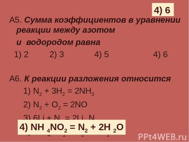 А5. Сумма коэффициентов в уравнении реакции между азотом и водородом равна 1) 2 2) 3 4) 5 4) 6 А6. К реакции разложения относится 1) N2 + 3H2 = 2NH3 2) N2 + O2 = 2NO 3) 6Li + N2 = 2Li 3N 4) NH 4NO2 = N2 + 2H 2O 4) 6 4) NH 4NO2 = N2 + 2H 2O
