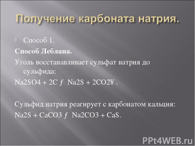 Способ 1. Способ Леблана. Уголь восстанавливает сульфат натрия до сульфида: Na2SO4 + 2C → Na2S + 2CO2↑. Сульфид натрия реагирует с карбонатом кальция:  Na2S + СаСО3 → Na2CO3 + CaS.