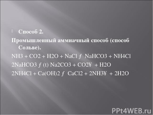 Способ 2. Промышленный аммиачный способ (способ Сольве). NH3 + CO2 + H2O + NaCl → NaHCO3 + NH4Cl 2NaHCO3 →(t) Na2CO3 + CO2↑ + H2O 2NH4Cl + Ca(OH)2 → CaCl2 + 2NH3↑ + 2H2O