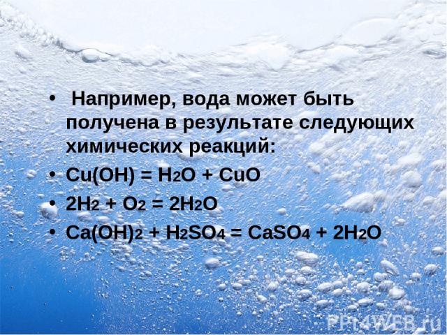 Например, вода может быть получена в результате следующих химических реакций: Cu(OH) = H2O + CuO 2Н2 + O2 = 2Н2O Са(ОН)2 + H2SO4 = CaSO4 + 2Н2O