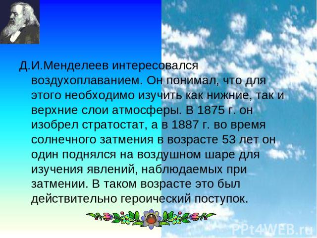 * Д.И.Менделеев интересовался воздухоплаванием. Он понимал, что для этого необходимо изучить как нижние, так и верхние слои атмосферы. В 1875 г. он изобрел стратостат, а в 1887 г. во время солнечного затмения в возрасте 53 лет он один поднялся на во…