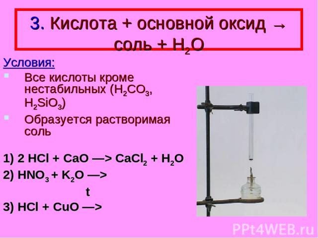 3. Кислота + основной оксид → соль + Н2О Условия: Все кислоты кроме нестабильных (H2CO3, H2SiO3) Образуется растворимая соль 1) 2 HCl + CaO —> CaCl2 + H2O 2) HNO3 + K2O —> t 3) HCl + CuO —>