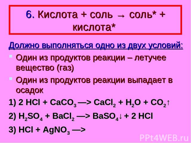 6. Кислота + соль → соль* + кислота* Должно выполняться одно из двух условий: Один из продуктов реакции – летучее вещество (газ) Один из продуктов реакции выпадает в осадок 1) 2 HCl + CaCO3 —> CaCl2 + H2O + CO2↑ 2) H2SO4 + BaCl2 —> BaSO4↓ + 2 HCl 3)…