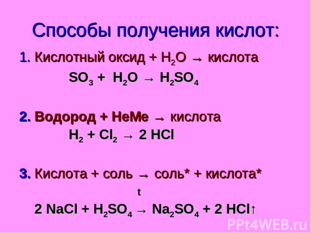 Способы получения кислот: 1. Кислотный оксид + Н2О → кислота SO3 + H2O → H2SO4 2. Водород + НеМе → кислота Н2 + Cl2 → 2 HCl 3. Кислота + соль → соль* + кислота* t 2 NaCl + H2SO4 → Na2SO4 + 2 HCl↑