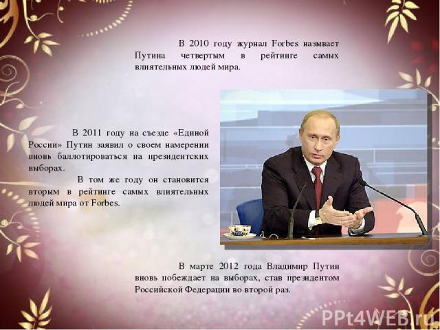 В 2010 году журнал Forbes называет Путина четвертым в рейтинге самых влиятельных людей мира. В марте 2012 года Владимир Путин вновь побеждает на выборах, став президентом Российской Федерации во второй раз. В 2011 году на съезде «Единой России» Пути…