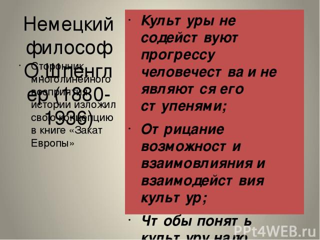 Немецкий философ О.Шпенглер (1880-1936) Культуры не содействуют прогрессу человечества и не являются его ступенями; Отрицание возможности взаимовлияния и взаимодействия культур; Чтобы понять культуру надо изучать ее изнутри; Каждая великая культура …