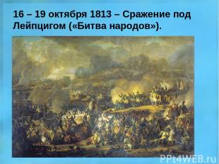 16 – 19 октября 1813 – Сражение под Лейпцигом («Битва народов»).