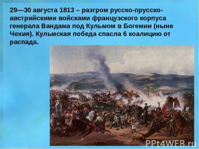 29—30 августа 1813 – разгром русско-прусско-австрийскими войсками французского корпуса генерала Вандама под Кульмом в Богемии (ныне Чехия). Кульмская победа спасла 6 коалицию от распада.
