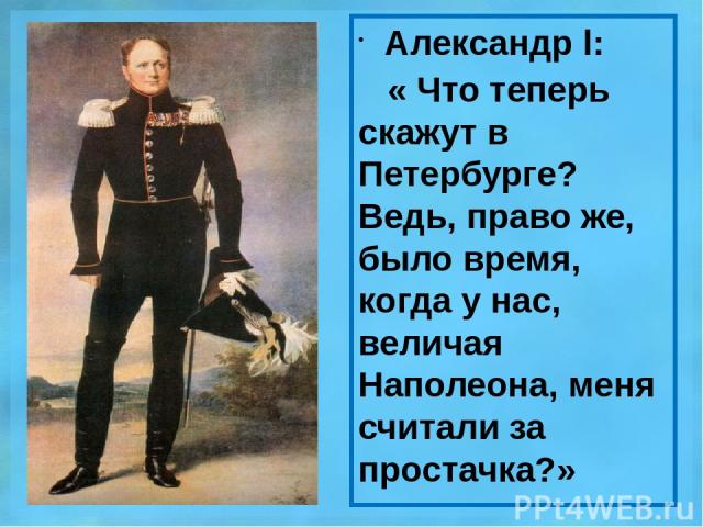 Александр l: « Что теперь скажут в Петербурге? Ведь, право же, было время, когда у нас, величая Наполеона, меня считали за простачка?»