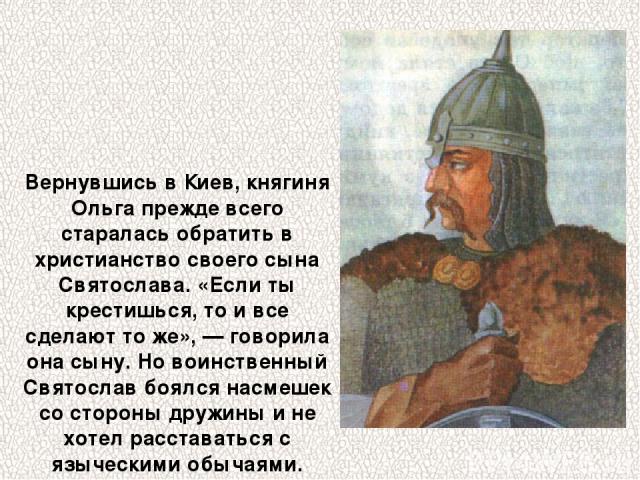Вернувшись в Киев, княгиня Ольга прежде всего старалась обратить в христианство своего сына Святослава. «Если ты крестишься, то и все сделают то же», — говорила она сыну. Но воинственный Святослав боялся насмешек со стороны дружины и не хотел расста…