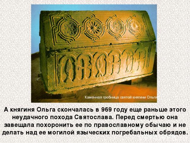 А княгиня Ольга скончалась в 969 году еще раньше этого неудачного похода Святослава. Перед смертью она завещала похоронить ее по православному обычаю и не делать над ее могилой языческих погребальных обрядов. Каменная гробница святой княгини Ольги