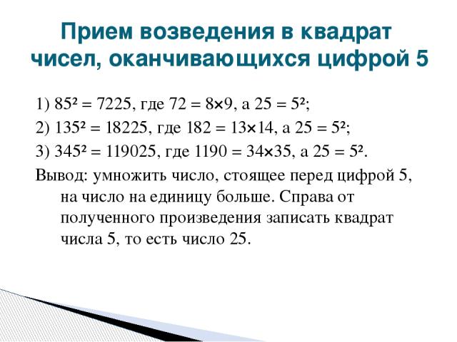 1) 85² = 7225, где 72 = 8×9, а 25 = 5²; 2) 135² = 18225, где 182 = 13×14, а 25 = 5²; 3) 345² = 119025, где 1190 = 34×35, а 25 = 5². Вывод: умножить число, стоящее перед цифрой 5, на число на единицу больше. Справа от полученного произведения записат…