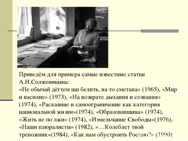 Приведём для примера самые известные статьи А.И.Солженицына: «Не обычай дёгтем щи белить, на то сметана» (1965), «Мир и насилие» (1973), «На возврате дыхания и сознания» (1974), «Раскаяние и самоограничение как категория национальной жизни»(1974), «…