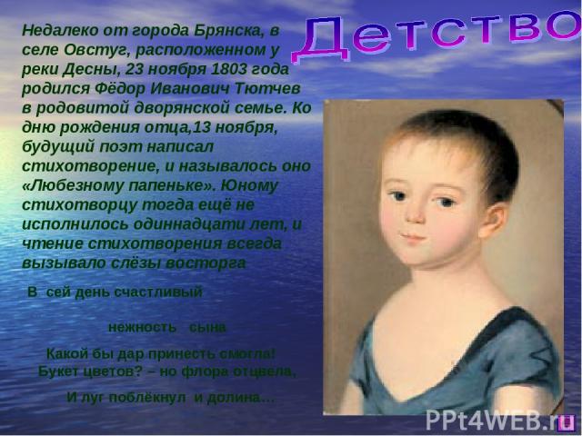 Недалеко от города Брянска, в селе Овстуг, расположенном у реки Десны, 23 ноября 1803 года родился Фёдор Иванович Тютчев в родовитой дворянской семье. Ко дню рождения отца,13 ноября, будущий поэт написал стихотворение, и называлось оно «Любезному па…